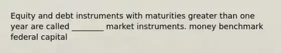 Equity and debt instruments with maturities greater than one year are called ________ market instruments. money benchmark federal capital