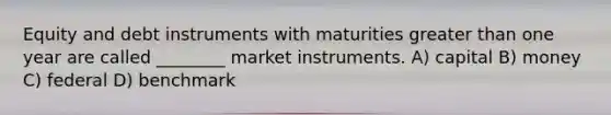 Equity and debt instruments with maturities greater than one year are called ________ market instruments. A) capital B) money C) federal D) benchmark