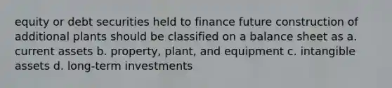 equity or debt securities held to finance future construction of additional plants should be classified on a balance sheet as a. current assets b. property, plant, and equipment c. intangible assets d. long-term investments