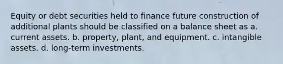 Equity or debt securities held to finance future construction of additional plants should be classified on a balance sheet as a. current assets. b. property, plant, and equipment. c. <a href='https://www.questionai.com/knowledge/kfaeAOzavC-intangible-assets' class='anchor-knowledge'>intangible assets</a>. d. long-term investments.