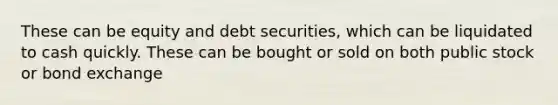 These can be equity and debt securities, which can be liquidated to cash quickly. These can be bought or sold on both public stock or bond exchange