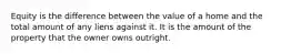 Equity is the difference between the value of a home and the total amount of any liens against it. It is the amount of the property that the owner owns outright.