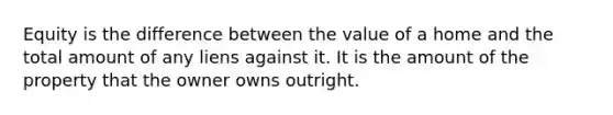 Equity is the difference between the value of a home and the total amount of any liens against it. It is the amount of the property that the owner owns outright.