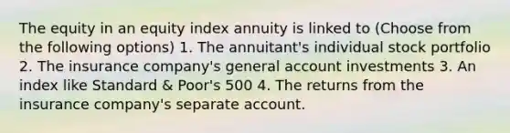 The equity in an equity index annuity is linked to (Choose from the following options) 1. The annuitant's individual stock portfolio 2. The insurance company's general account investments 3. An index like Standard & Poor's 500 4. The returns from the insurance company's separate account.