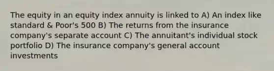 The equity in an equity index annuity is linked to A) An index like standard & Poor's 500 B) The returns from the insurance company's separate account C) The annuitant's individual stock portfolio D) The insurance company's general account investments