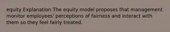 equity Explanation The equity model proposes that management monitor employees' perceptions of fairness and interact with them so they feel fairly treated.