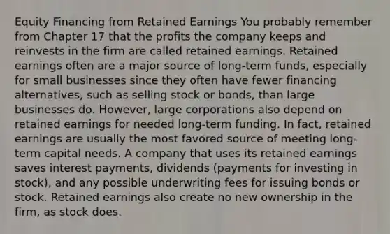 Equity Financing from Retained Earnings You probably remember from Chapter 17 that the profits the company keeps and reinvests in the firm are called retained earnings. Retained earnings often are a major source of long-term funds, especially for small businesses since they often have fewer financing alternatives, such as selling stock or bonds, than large businesses do. However, large corporations also depend on retained earnings for needed long-term funding. In fact, retained earnings are usually the most favored source of meeting long-term capital needs. A company that uses its retained earnings saves interest payments, dividends (payments for investing in stock), and any possible underwriting fees for issuing bonds or stock. Retained earnings also create no new ownership in the firm, as stock does.