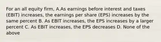 For an all equity firm, A.As earnings before interest and taxes (EBIT) increases, the earnings per share (EPS) increases by the same percent B. As EBIT increases, the EPS increases by a larger percent C. As EBIT increases, the EPS decreases D. None of the above