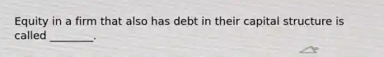 Equity in a firm that also has debt in their capital structure is called ________.