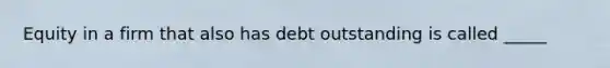 Equity in a firm that also has debt outstanding is called _____