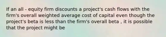 If an all - equity firm discounts a project's cash flows with the firm's overall weighted average cost of capital even though the project's beta is less than the firm's overall beta , it is possible that the project might be