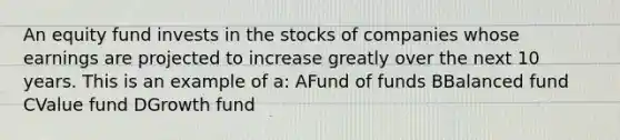 An equity fund invests in the stocks of companies whose earnings are projected to increase greatly over the next 10 years. This is an example of a: AFund of funds BBalanced fund CValue fund DGrowth fund