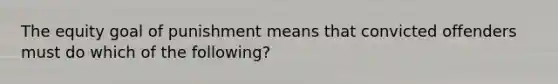 The equity goal of punishment means that convicted offenders must do which of the following?