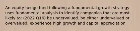 An equity hedge fund following a fundamental growth strategy uses fundamental analysis to identify companies that are most likely to: (2022 Q16) be undervalued. be either undervalued or overvalued. experience high growth and capital appreciation.