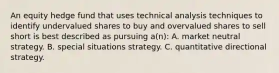 An equity hedge fund that uses technical analysis techniques to identify undervalued shares to buy and overvalued shares to sell short is best described as pursuing a(n): A. market neutral strategy. B. special situations strategy. C. quantitative directional strategy.