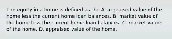 The equity in a home is defined as the A. appraised value of the home less the current home loan balances. B. market value of the home less the current home loan balances. C. market value of the home. D. appraised value of the home.