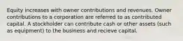 Equity increases with owner contributions and revenues. Owner contributions to a corporation are referred to as contributed capital. A stockholder can contribute cash or other assets (such as equipment) to the business and recieve capital.