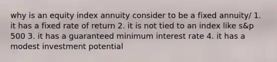 why is an equity index annuity consider to be a fixed annuity/ 1. it has a fixed rate of return 2. it is not tied to an index like s&p 500 3. it has a guaranteed minimum interest rate 4. it has a modest investment potential