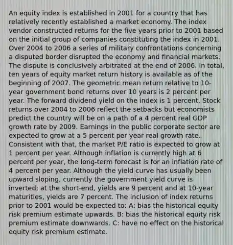 An equity index is established in 2001 for a country that has relatively recently established a market economy. The index vendor constructed returns for the five years prior to 2001 based on the initial group of companies constituting the index in 2001. Over 2004 to 2006 a series of military confrontations concerning a disputed border disrupted the economy and financial markets. The dispute is conclusively arbitrated at the end of 2006. In total, ten years of equity market return history is available as of the beginning of 2007. The geometric mean return relative to 10-year government bond returns over 10 years is 2 percent per year. The forward dividend yield on the index is 1 percent. Stock returns over 2004 to 2006 reflect the setbacks but economists predict the country will be on a path of a 4 percent real GDP growth rate by 2009. Earnings in the public corporate sector are expected to grow at a 5 percent per year real growth rate. Consistent with that, the market P/E ratio is expected to grow at 1 percent per year. Although inflation is currently high at 6 percent per year, the long-term forecast is for an inflation rate of 4 percent per year. Although the yield curve has usually been upward sloping, currently the government yield curve is inverted; at the short-end, yields are 9 percent and at 10-year maturities, yields are 7 percent. The inclusion of index returns prior to 2001 would be expected to: A: bias the historical equity risk premium estimate upwards. B: bias the historical equity risk premium estimate downwards. C: have no effect on the historical equity risk premium estimate.