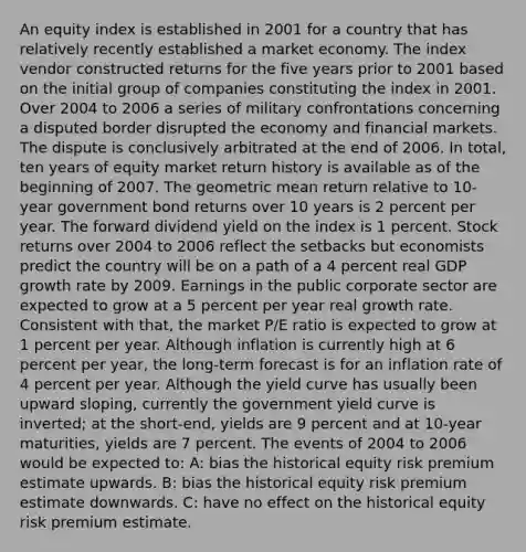 An equity index is established in 2001 for a country that has relatively recently established a market economy. The index vendor constructed returns for the five years prior to 2001 based on the initial group of companies constituting the index in 2001. Over 2004 to 2006 a series of military confrontations concerning a disputed border disrupted the economy and financial markets. The dispute is conclusively arbitrated at the end of 2006. In total, ten years of equity market return history is available as of the beginning of 2007. The geometric mean return relative to 10-year government bond returns over 10 years is 2 percent per year. The forward dividend yield on the index is 1 percent. Stock returns over 2004 to 2006 reflect the setbacks but economists predict the country will be on a path of a 4 percent real GDP growth rate by 2009. Earnings in the public corporate sector are expected to grow at a 5 percent per year real growth rate. Consistent with that, the market P/E ratio is expected to grow at 1 percent per year. Although inflation is currently high at 6 percent per year, the long-term forecast is for an inflation rate of 4 percent per year. Although the yield curve has usually been upward sloping, currently the government yield curve is inverted; at the short-end, yields are 9 percent and at 10-year maturities, yields are 7 percent. The events of 2004 to 2006 would be expected to: A: bias the historical equity risk premium estimate upwards. B: bias the historical equity risk premium estimate downwards. C: have no effect on the historical equity risk premium estimate.