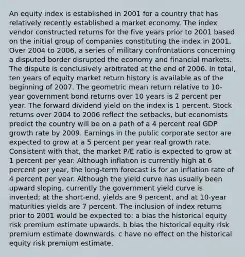 An equity index is established in 2001 for a country that has relatively recently established a market economy. The index vendor constructed returns for the five years prior to 2001 based on the initial group of companies constituting the index in 2001. Over 2004 to 2006, a series of military confrontations concerning a disputed border disrupted the economy and financial markets. The dispute is conclusively arbitrated at the end of 2006. In total, ten years of equity market return history is available as of the beginning of 2007. The <a href='https://www.questionai.com/knowledge/kdOEGxsroU-geometric-mean' class='anchor-knowledge'>geometric mean</a> return relative to 10-year government bond returns over 10 years is 2 percent per year. The forward dividend yield on the index is 1 percent. Stock returns over 2004 to 2006 reflect the setbacks, but economists predict the country will be on a path of a 4 percent real GDP growth rate by 2009. Earnings in the public corporate sector are expected to grow at a 5 percent per year real growth rate. Consistent with that, the market P/E ratio is expected to grow at 1 percent per year. Although inflation is currently high at 6 percent per year, the long-term forecast is for an inflation rate of 4 percent per year. Although the yield curve has usually been upward sloping, currently the government yield curve is inverted; at the short-end, yields are 9 percent, and at 10-year maturities yields are 7 percent. The inclusion of index returns prior to 2001 would be expected to: a bias the historical equity risk premium estimate upwards. b bias the historical equity risk premium estimate downwards. c have no effect on the historical equity risk premium estimate.