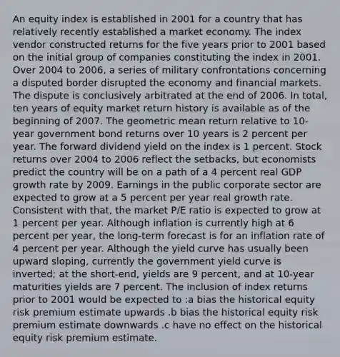 An equity index is established in 2001 for a country that has relatively recently established a market economy. The index vendor constructed returns for the five years prior to 2001 based on the initial group of companies constituting the index in 2001. Over 2004 to 2006, a series of military confrontations concerning a disputed border disrupted the economy and financial markets. The dispute is conclusively arbitrated at the end of 2006. In total, ten years of equity market return history is available as of the beginning of 2007. The geometric mean return relative to 10-year government bond returns over 10 years is 2 percent per year. The forward dividend yield on the index is 1 percent. Stock returns over 2004 to 2006 reflect the setbacks, but economists predict the country will be on a path of a 4 percent real GDP growth rate by 2009. Earnings in the public corporate sector are expected to grow at a 5 percent per year real growth rate. Consistent with that, the market P/E ratio is expected to grow at 1 percent per year. Although inflation is currently high at 6 percent per year, the long-term forecast is for an inflation rate of 4 percent per year. Although the yield curve has usually been upward sloping, currently the government yield curve is inverted; at the short-end, yields are 9 percent, and at 10-year maturities yields are 7 percent. The inclusion of index returns prior to 2001 would be expected to :a bias the historical equity risk premium estimate upwards .b bias the historical equity risk premium estimate downwards .c have no effect on the historical equity risk premium estimate.