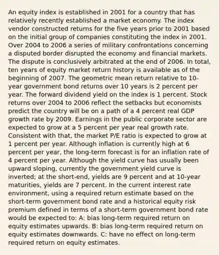 An equity index is established in 2001 for a country that has relatively recently established a market economy. The index vendor constructed returns for the five years prior to 2001 based on the initial group of companies constituting the index in 2001. Over 2004 to 2006 a series of military confrontations concerning a disputed border disrupted the economy and financial markets. The dispute is conclusively arbitrated at the end of 2006. In total, ten years of equity market return history is available as of the beginning of 2007. The geometric mean return relative to 10-year government bond returns over 10 years is 2 percent per year. The forward dividend yield on the index is 1 percent. Stock returns over 2004 to 2006 reflect the setbacks but economists predict the country will be on a path of a 4 percent real GDP growth rate by 2009. Earnings in the public corporate sector are expected to grow at a 5 percent per year real growth rate. Consistent with that, the market P/E ratio is expected to grow at 1 percent per year. Although inflation is currently high at 6 percent per year, the long-term forecast is for an inflation rate of 4 percent per year. Although the yield curve has usually been upward sloping, currently the government yield curve is inverted; at the short-end, yields are 9 percent and at 10-year maturities, yields are 7 percent. In the current interest rate environment, using a required return estimate based on the short-term government bond rate and a historical equity risk premium defined in terms of a short-term government bond rate would be expected to: A: bias long-term required return on equity estimates upwards. B: bias long-term required return on equity estimates downwards. C: have no effect on long-term required return on equity estimates.