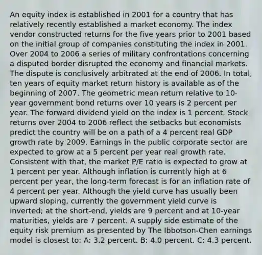 An equity index is established in 2001 for a country that has relatively recently established a market economy. The index vendor constructed returns for the five years prior to 2001 based on the initial group of companies constituting the index in 2001. Over 2004 to 2006 a series of military confrontations concerning a disputed border disrupted the economy and financial markets. The dispute is conclusively arbitrated at the end of 2006. In total, ten years of equity market return history is available as of the beginning of 2007. The geometric mean return relative to 10-year government bond returns over 10 years is 2 percent per year. The forward dividend yield on the index is 1 percent. Stock returns over 2004 to 2006 reflect the setbacks but economists predict the country will be on a path of a 4 percent real GDP growth rate by 2009. Earnings in the public corporate sector are expected to grow at a 5 percent per year real growth rate. Consistent with that, the market P/E ratio is expected to grow at 1 percent per year. Although inflation is currently high at 6 percent per year, the long-term forecast is for an inflation rate of 4 percent per year. Although the yield curve has usually been upward sloping, currently the government yield curve is inverted; at the short-end, yields are 9 percent and at 10-year maturities, yields are 7 percent. A supply side estimate of the equity risk premium as presented by The Ibbotson-Chen earnings model is closest to: A: 3.2 percent. B: 4.0 percent. C: 4.3 percent.