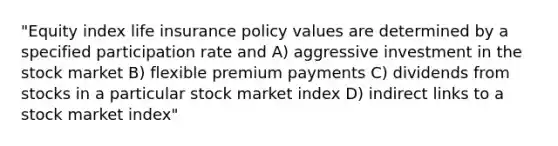 "Equity index life insurance policy values are determined by a specified participation rate and A) aggressive investment in the stock market B) flexible premium payments C) dividends from stocks in a particular stock market index D) indirect links to a stock market index"