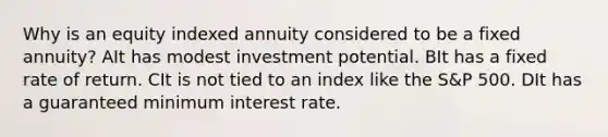 Why is an equity indexed annuity considered to be a fixed annuity? AIt has modest investment potential. BIt has a fixed rate of return. CIt is not tied to an index like the S&P 500. DIt has a guaranteed minimum interest rate.