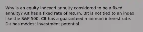 Why is an equity indexed annuity considered to be a fixed annuity? AIt has a fixed rate of return. BIt is not tied to an index like the S&P 500. CIt has a guaranteed minimum interest rate. DIt has modest investment potential.