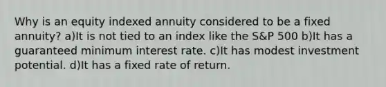 Why is an equity indexed annuity considered to be a fixed annuity? a)It is not tied to an index like the S&P 500 b)It has a guaranteed minimum interest rate. c)It has modest investment potential. d)It has a fixed rate of return.