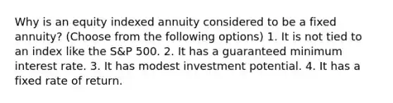 Why is an equity indexed annuity considered to be a fixed annuity? (Choose from the following options) 1. It is not tied to an index like the S&P 500. 2. It has a guaranteed minimum interest rate. 3. It has modest investment potential. 4. It has a fixed rate of return.