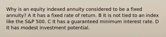 Why is an equity indexed annuity considered to be a fixed annuity? A It has a fixed rate of return. B It is not tied to an index like the S&P 500. C It has a guaranteed minimum interest rate. D It has modest investment potential.