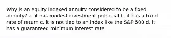 Why is an equity indexed annuity considered to be a fixed annuity? a. it has modest investment potential b. it has a fixed rate of return c. it is not tied to an index like the S&P 500 d. it has a guaranteed minimum interest rate