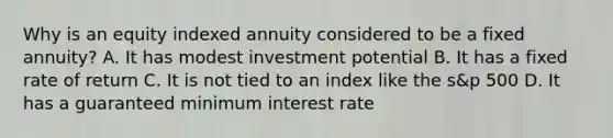 Why is an equity indexed annuity considered to be a fixed annuity? A. It has modest investment potential B. It has a fixed rate of return C. It is not tied to an index like the s&p 500 D. It has a guaranteed minimum interest rate