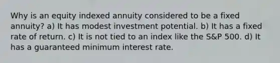 Why is an equity indexed annuity considered to be a fixed annuity? a) It has modest investment potential. b) It has a fixed rate of return. c) It is not tied to an index like the S&P 500. d) It has a guaranteed minimum interest rate.