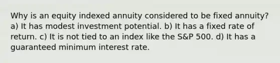 Why is an equity indexed annuity considered to be fixed annuity? a) It has modest investment potential. b) It has a fixed rate of return. c) It is not tied to an index like the S&P 500. d) It has a guaranteed minimum interest rate.