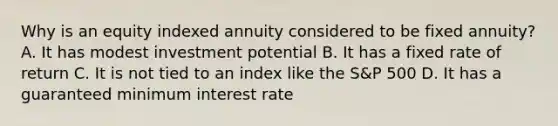 Why is an equity indexed annuity considered to be fixed annuity? A. It has modest investment potential B. It has a fixed rate of return C. It is not tied to an index like the S&P 500 D. It has a guaranteed minimum interest rate