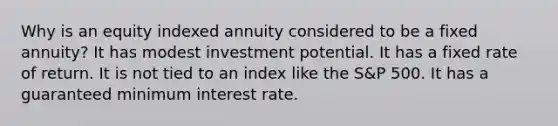 Why is an equity indexed annuity considered to be a fixed annuity? It has modest investment potential. It has a fixed rate of return. It is not tied to an index like the S&P 500. It has a guaranteed minimum interest rate.