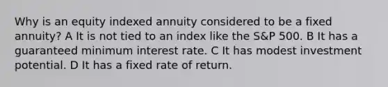 Why is an equity indexed annuity considered to be a fixed annuity? A It is not tied to an index like the S&P 500. B It has a guaranteed minimum interest rate. C It has modest investment potential. D It has a fixed rate of return.