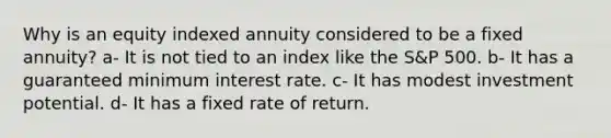 Why is an equity indexed annuity considered to be a fixed annuity? a- It is not tied to an index like the S&P 500. b- It has a guaranteed minimum interest rate. c- It has modest investment potential. d- It has a fixed rate of return.