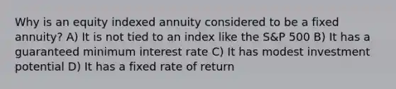 Why is an equity indexed annuity considered to be a fixed annuity? A) It is not tied to an index like the S&P 500 B) It has a guaranteed minimum interest rate C) It has modest investment potential D) It has a fixed rate of return