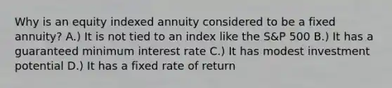 Why is an equity indexed annuity considered to be a fixed annuity? A.) It is not tied to an index like the S&P 500 B.) It has a guaranteed minimum interest rate C.) It has modest investment potential D.) It has a fixed rate of return