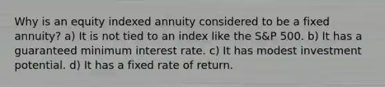 Why is an equity indexed annuity considered to be a fixed annuity? a) It is not tied to an index like the S&P 500. b) It has a guaranteed minimum interest rate. c) It has modest investment potential. d) It has a fixed rate of return.