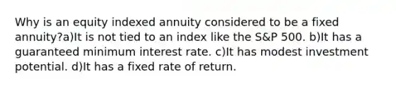 Why is an equity indexed annuity considered to be a fixed annuity?a)It is not tied to an index like the S&P 500. b)It has a guaranteed minimum interest rate. c)It has modest investment potential. d)It has a fixed rate of return.