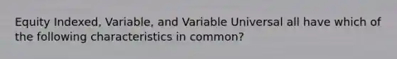 Equity Indexed, Variable, and Variable Universal all have which of the following characteristics in common?