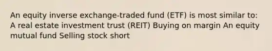 An equity inverse exchange-traded fund (ETF) is most similar to: A real estate investment trust (REIT) Buying on margin An equity mutual fund Selling stock short