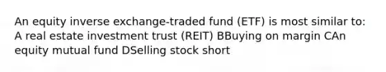 An equity inverse exchange-traded fund (ETF) is most similar to: A real estate investment trust (REIT) BBuying on margin CAn equity mutual fund DSelling stock short