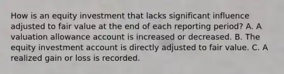 How is an equity investment that lacks significant influence adjusted to fair value at the end of each reporting period? A. A valuation allowance account is increased or decreased. B. The equity investment account is directly adjusted to fair value. C. A realized gain or loss is recorded.